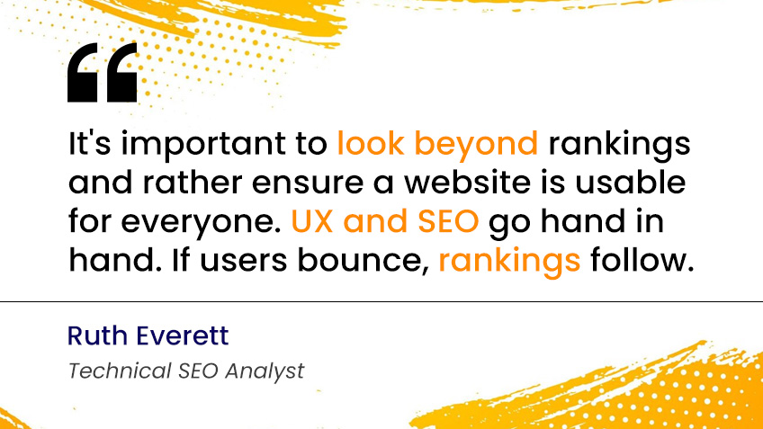 It's important to look beyond rankings and rather ensure a website is usable for everyone. UX and SEO go hand in hand. If users bounce, rankings follow." — Ruth Everett, Technical SEO Analyst